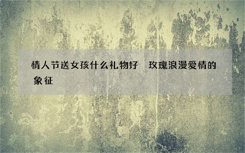 情人节送女孩什么礼物好 玫瑰浪漫爱情的象征